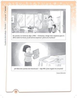1010
Cuadernodetrabajo-Período1-Lenguaje-1°básico
¡Un libro de cuentos de monstruos! —dijo Mili. ¡Este regalo me encantó!
De pronto, la mamá le dijo a Mili: —Entremos, tengo otra sorpresa para ti.
¡Mira sobre la mesa! ¿Cuál será la sorpresa? ¿Será una muñeca?
Equipo elaborador
 