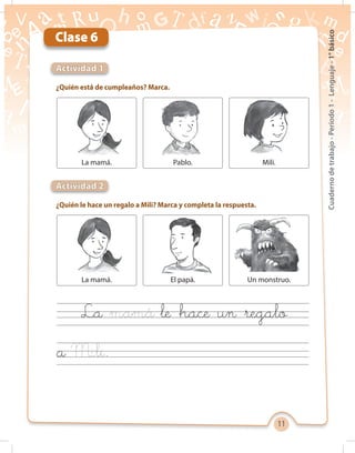 11
Cuadernodetrabajo-Período1-Lenguaje-1°básico
Clase 6
Actividad 1
Actividad 2
¿Quién está de cumpleaños? Marca.
¿Quién le hace un regalo a Mili? Marca y completa la respuesta.
La le hace un regalo
a
La mamá.
La mamá.
Pablo.
El papá.
Mili.
Un monstruo.
 