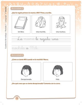 1212
Cuadernodetrabajo-Período1-Lenguaje-1°básico
¿Qué le regala primero la mamá a Mili? Pinta y escribe.
¿Cómo se siente Mili cuando ve la mochila? Marca.
¿Por qué crees que se siente decepcionada? Comenta con tu curso.
Actividad 3
Actividad 4
Decepcionada. Feliz.
La le regala una
a
Un libro. Una mochila. Una muñeca.
 