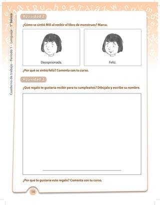 1414
Cuadernodetrabajo-Período1-Lenguaje-1°básico
¿Cómo se sintió Mili al recibir el libro de monstruos? Marca.
¿Qué regalo te gustaría recibir para tu cumpleaños? Dibújalo y escribe su nombre.
¿Por qué te gustaría este regalo? Comenta con tu curso.
¿Por qué se sintió feliz? Comenta con tu curso.
Actividad 2
Actividad 3
Decepcionada. Feliz.
 