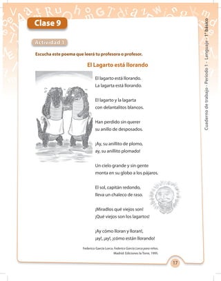 17
Cuadernodetrabajo-Período1-Lenguaje-1°básico
Clase 9
Escucha este poema que leerá tu profesora o profesor.
Actividad 1
El Lagarto está llorando
El lagarto está llorando.
La lagarta está llorando.
El lagarto y la lagarta
con delantalitos blancos.
Han perdido sin querer
su anillo de desposados.
¡Ay, su anillito de plomo,
ay, su anillito plomado!
Un cielo grande y sin gente
monta en su globo a los pájaros.
El sol, capitán redondo,
lleva un chaleco de raso.
¡Miradlos qué viejos son!
¡Qué viejos son los lagartos!
¡Ay cómo lloran y lloran!,
¡ay!, ¡ay!, ¡cómo están llorando!
Federico García Lorca. Federico García Lorca para niños.
Madrid: Ediciones la Torre, 1995.
 