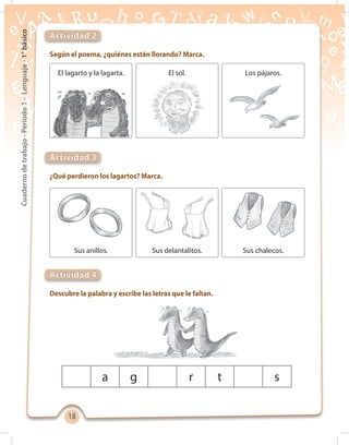1818
Cuadernodetrabajo-Período1-Lenguaje-1°básico
Actividad 2
Actividad 3
Actividad 4
Según el poema, ¿quiénes están llorando? Marca.
¿Qué perdieron los lagartos? Marca.
Descubre la palabra y escribe las letras que le faltan.
El lagarto y la lagarta.
Sus anillos.
El sol.
Sus delantalitos.
Los pájaros.
Sus chalecos.
a g r t s
 