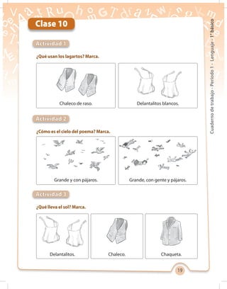 19
Cuadernodetrabajo-Período1-Lenguaje-1°básico
Clase 10
Actividad 1
¿Qué usan los lagartos? Marca.
¿Cómo es el cielo del poema? Marca.
¿Qué lleva el sol? Marca.
Actividad 2
Actividad 3
Grande y con pájaros.
Chaleco de raso.
Grande, con gente y pájaros.
Delantalitos blancos.
Delantalitos. Chaleco. Chaqueta.
 