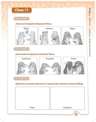 21
Cuadernodetrabajo-Período1-Lenguaje-1°básico
Clase 11
¿Cómo son los lagartos del poema? Marca.
¿Cómo están los lagartos en el poema? Marca.
¿Qué haces tú cuando estás triste? ¿Y cuando estás contento o contenta? Dibuja.
Actividad 1
Actividad 2
Actividad 3
Niños.
Contentos.
Triste.
Jóvenes.
Enojados.
Contento.
Viejos.
Tristes.
 