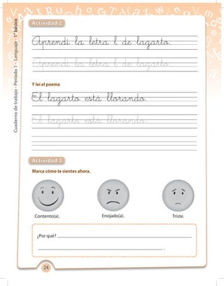 2424
Cuadernodetrabajo-Período1-Lenguaje-1°básico
Y leí el poema
Marca cómo te sientes ahora.
Actividad 2
Actividad 3
Aprendí la letra l de lagarto
El lagarto está llorando
Aprendí la letra l de lagarto.
El lagarto está llorando.
Contento(a). Enojado(a). Triste.
¿Por qué?
.
 