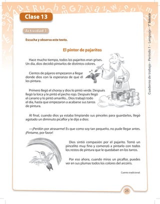 25
Cuadernodetrabajo-Período1-Lenguaje-1°básico
Clase 13
Escucha y observa este texto.
Actividad 1
El pintor de pajaritos
Hace mucho tiempo, todos los pajaritos eran grises.
Un día, dios decidió pintarlos de distintos colores.
Cientos de pájaros empezaron a llegar
donde dios con la esperanza de que él
los pintara.
Primero llegó el choroy y dios lo pintó verde. Después
llegó la loica y le pintó el pecho rojo. Después llegó
el canario y lo pintó amarillo... Dios trabajó todo
el día, hasta que empezaron a acabarse sus tarros
de pintura.
Al final, cuando dios ya estaba limpiando sus pinceles para guardarlos, llegó
agotado un diminuto picaflor y le dijo a dios:
—¡Perdón por atrasarme! Es que como soy tan pequeño, no pude llegar antes.
¡Píntame, por favor!
Dios sintió compasión por el pajarito. Tomó un
pincelito muy fino y comenzó a pintarlo con todos
los restos de pintura que le quedaban en los tarros.
Por eso ahora, cuando miras un picaflor, puedes
ver en sus plumas todos los colores del arcoíris.
Cuento tradicional.
 
