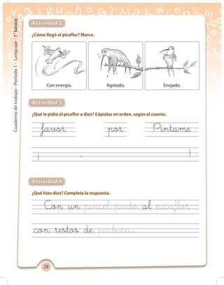 2828
Cuadernodetrabajo-Período1-Lenguaje-1°básico
¿Cómo llegó el picaflor? Marca.
¿Qué le pidió el picaflor a dios? Cópialas en orden, según el cuento.
¿Qué hizo dios? Completa la respuesta.
Actividad 2
Actividad 3
Actividad 4
Con energía. Agotado. Enojado.
favor
Con un
con restos de
al
por Píntame
¡ ,
.
!
 