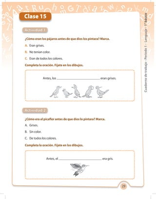 29
Cuadernodetrabajo-Período1-Lenguaje-1°básico
Antes, el era gris.
Clase 15
¿Cómo eran los pájaros antes de que dios los pintara? Marca.
A.	 Eran grises.
B.	 No tenían color.
C.	 Eran de todos los colores.
Completa la oración. Fíjate en los dibujos.
A.	Grises.
B.	 Sin color.
C.	 De todos los colores.
Completa la oración. Fíjate en los dibujos.
¿Cómo era el picaflor antes de que dios lo pintara? Marca.
Actividad 1
Actividad 2
Antes, los eran grises.
 