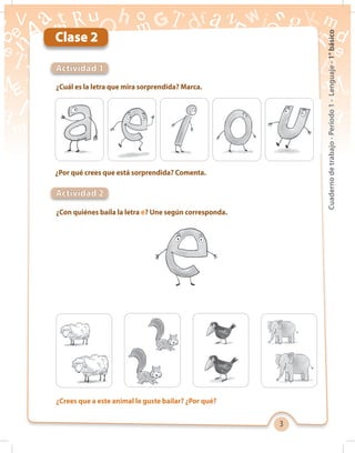 3
Cuadernodetrabajo-Período1-Lenguaje-1°básico
Clase 2
¿Cuál es la letra que mira sorprendida? Marca.
¿Crees que a este animal le guste bailar? ¿Por qué?
¿Con quiénes baila la letra e? Une según corresponda.
¿Por qué crees que está sorprendida? Comenta.
Actividad 1
Actividad 2
 