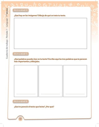 3232
Cuadernodetrabajo-Período1-Lenguaje-1°básico
¿Qué hay en las imágenes? Dibuja de qué se trata tu texto.
¿Quépalabraspuedesleerentutexto?Escribeaquílastrespalabrasqueteparecen
más importantes y dibújalas.
¿Qué te pareció el texto que leíste? ¿Por qué?
Actividad 4
Actividad 5
Actividad 6
 