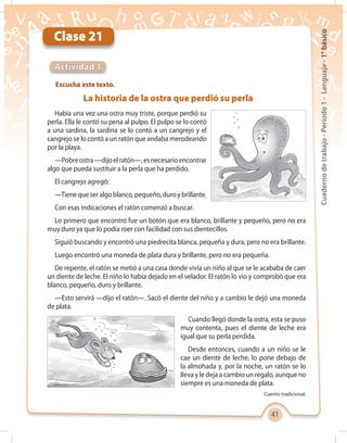 41
Cuadernodetrabajo-Período1-Lenguaje-1°básico
Clase 21
Escucha este texto.
Actividad 1
La historia de la ostra que perdió su perla
Había una vez una ostra muy triste, porque perdió su
perla. Ella le contó su pena al pulpo. El pulpo se lo contó
a una sardina, la sardina se lo contó a un cangrejo y el
cangrejo se lo contó a un ratón que andaba merodeando
por la playa.
—Pobreostra—dijoelratón—,esnecesarioencontrar
algo que pueda sustituir a la perla que ha perdido.
El cangrejo agregó:
—Tienequeseralgoblanco,pequeño,duroybrillante.
Con esas indicaciones el ratón comenzó a buscar.
Lo primero que encontró fue un botón que era blanco, brillante y pequeño, pero no era
muy duro ya que lo podía roer con facilidad con sus dientecillos.
Siguió buscando y encontró una piedrecita blanca, pequeña y dura, pero no era brillante.
Luego encontró una moneda de plata dura y brillante, pero no era pequeña.
De repente, el ratón se metió a una casa donde vivía un niño al que se le acababa de caer
un diente de leche. El niño lo había dejado en el velador. El ratón lo vio y comprobó que era
blanco, pequeño, duro y brillante.
—Esto servirá —dijo el ratón—. Sacó el diente del niño y a cambio le dejó una moneda
de plata.
Cuando llegó donde la ostra, esta se puso
muy contenta, pues el diente de leche era
igual que su perla perdida.
Desde entonces, cuando a un niño se le
cae un diente de leche, lo pone debajo de
la almohada y, por la noche, un ratón se lo
lleva y le deja a cambio un regalo, aunque no
siempre es una moneda de plata.
Cuento tradicional.
 