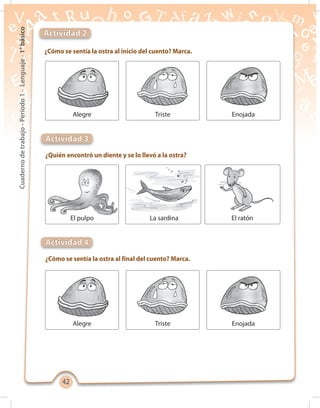 4242
Cuadernodetrabajo-Período1-Lenguaje-1°básico
¿Cómo se sentía la ostra al inicio del cuento? Marca.
Actividad 2
Alegre Triste Enojada
¿Cómo se sentía la ostra al final del cuento? Marca.
¿Quién encontró un diente y se lo llevó a la ostra?
Actividad 4
Actividad 3
Alegre Triste Enojada
La sardinaEl pulpo El ratón
 