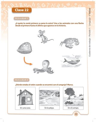 43
Cuadernodetrabajo-Período1-Lenguaje-1°básico
Clase 22
¿A quién le contó primero su pena la ostra? Une a los animales con una flecha
desde el primero hasta el último que aparece en la historia.
¿Dónde estaba el ratón cuando se encontró con el cangrejo? Marca.
Actividad 1
Actividad 2
En una casa. En la playa. En el campo.
 