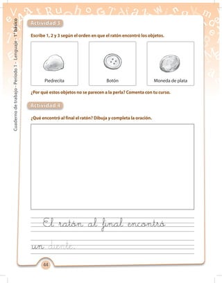4444
Cuadernodetrabajo-Período1-Lenguaje-1°básico
Escribe 1, 2 y 3 según el orden en que el ratón encontró los objetos.
¿Por qué estos objetos no se parecen a la perla? Comenta con tu curso.
¿Qué encontró al final el ratón? Dibuja y completa la oración.
Actividad 3
Actividad 4
Piedrecita Botón Moneda de plata
El ratón al final encontró
un .
 