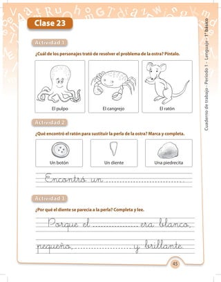 45
Cuadernodetrabajo-Período1-Lenguaje-1°básico
Clase 23
¿Cuál de los personajes trató de resolver el problema de la ostra? Píntalo.
¿Qué encontró el ratón para sustituir la perla de la ostra? Marca y completa.
¿Por qué el diente se parecía a la perla? Completa y lee.
Actividad 1
Actividad 2
Actividad 3
Porque el era blanco,
pequeño, y brillante.
El pulpo El cangrejo El ratón
Un botón Un diente Una piedrecita
Encontró un	 .
 