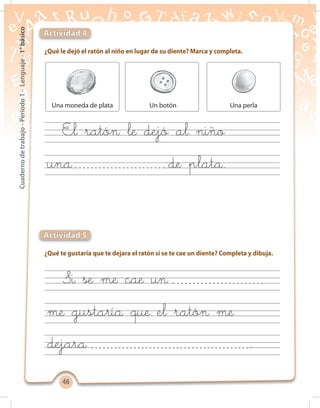4646
Cuadernodetrabajo-Período1-Lenguaje-1°básico
¿Qué le dejó el ratón al niño en lugar de su diente? Marca y completa.
¿Qué te gustaría que te dejara el ratón si se te cae un diente? Completa y dibuja.
Actividad 4
Actividad 5
Una moneda de plata Un botón Una perla
Si se me cae un
El ratón le dejó al niño
me gustaría que el ratón me
una de plata.
dejara .
 