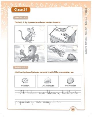47
Cuadernodetrabajo-Período1-Lenguaje-1°básico
Clase 24
Escribe 1, 2, 3 y 4 para ordenar lo que pasó en el cuento.
Actividad 1
¿Cuál fue el primer objeto que encontró el ratón? Marca, completa y lee.
Actividad 2
Un botón Una piedrecita Una moneda
El era blanco, brillante,
pequeño y no muy .
 