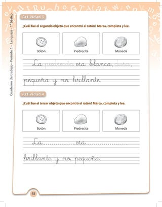 4848
Cuadernodetrabajo-Período1-Lenguaje-1°básico
¿Cuál fue el segundo objeto que encontró el ratón? Marca, completa y lee.
¿Cuál fue el tercer objeto que encontró el ratón? Marca, completa y lee.
Actividad 3
Actividad 4
Botón
Botón
Piedrecita
Piedrecita
Moneda
Moneda
La era blanca, ,
La era
pequeña y no brillante.
brillante y no pequeña.
 