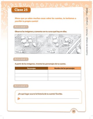 49
Cuadernodetrabajo-Período1-Lenguaje-1°básico
Clase 25
Observa las imágenes y comenta con tu curso qué hay en ellas.
A partir de las imágenes, inventa los personajes de tu cuento.
Ahora que ya sabes muchas cosas sobre los cuentos, te invitamos a
¡escribir tu propio cuento!
Actividad 1
Actividad 2
Actividad 3
¿En qué lugar ocurre la historia de tu cuento? Escribe.
Personajes Nombre de los personajes
 