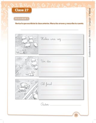 53
Cuadernodetrabajo-Período1-Lenguaje-1°básico
Clase 27
Revisa lo que escribiste la clase anterior. Marca los errores y reescribe tu cuento.
Actividad 1
Había una vez
Un día
Al final
Autor:
 