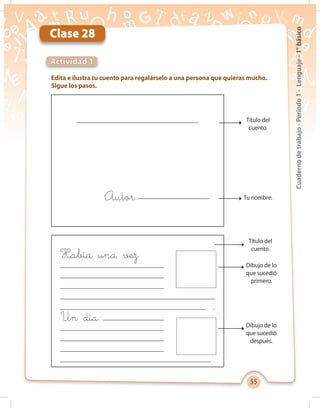 55
Cuadernodetrabajo-Período1-Lenguaje-1°básico
Clase 28
Edita e ilustra tu cuento para regalárselo a una persona que quieras mucho.
Sigue los pasos.
Actividad 1
Autor:
Un día
Había una vez
.
.
Título del
cuento.
Título del
cuento.
Tu nombre.
Dibujo de lo
que sucedió
primero.
Dibujo de lo
que sucedió
después.
 