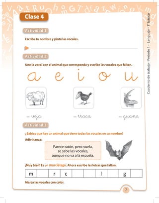 7
Cuadernodetrabajo-Período1-Lenguaje-1°básico
Clase 4
Escribe tu nombre y pinta las vocales.
Une la vocal con el animal que corresponda y escribe las vocales que faltan.
¿Sabías que hay un animal que tiene todas las vocales en su nombre?
Adivinanza:
Marca las vocales con color.
Actividad 1
Actividad 2
Actividad 3
Parece ratón, pero vuela,
se sabe las vocales,
aunque no va a la escuela.
m r c l g
¡Muy bien! Es un murciélago. Ahora escribe las letras que faltan.
veja rraca guana
 