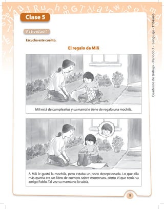 9
Cuadernodetrabajo-Período1-Lenguaje-1°básico
Escucha este cuento.
Actividad 1
Clase 5
El regalo de Mili
Mili está de cumpleaños y su mamá le tiene de regalo una mochila.
A Mili le gustó la mochila, pero estaba un poco decepcionada. Lo que ella
más quería era un libro de cuentos sobre monstruos, como el que tenía su
amigo Pablo. Tal vez su mamá no lo sabía.
 