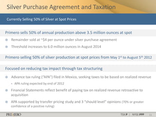 Silver Purchase Agreement and Taxation
Currently Selling 50% of Silver at Spot Prices


Primero sells 50% of annual production above 3.5 million ounces at spot
   Remainder sold at ~$4 per ounce under silver purchase agreement
   Threshold increases to 6.0 million ounces in August 2014

Primero selling 50% of silver production at spot prices from May 1st to August 5th 2012

Focused on reducing tax impact through tax structuring
   Advance tax ruling (“APA”) filed in Mexico, seeking taxes to be based on realized revenue
    •   APA ruling expected by end of 2012
   Financial Statements reflect benefit of paying tax on realized revenue retroactive to
    acquisition
   APA supported by transfer pricing study and 3 “should level” opinions (70% or greater
    confidence of a positive ruling)

                                                                          TSX:P | NYSE:PPP   11
 