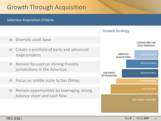 Growth Through Acquisition
Selective Acquisition Criteria

                                                 Growth Strategy

    Diversify asset base
                                                                              LEADING MID-TIER
                                                                               GOLD PRODUCER
    Create a portfolio of early and advanced
     stage projects                                          AMERICAS
                                                            ACQUISITIONS
                                                                                 ACQUISITION/S



    Remain focused on mining friendly                                           ACQUISITION/S

     jurisdictions in the Americas
                                                  SAN DIMAS                      ACQUISITION/S
                                                 OPTIMIZATION

    Focus on similar scale to San Dimas                                         OPTIMIZATION


                                                                                  EXPLORATION
    Remain opportunistic by leveraging strong
     balance sheet and cash flow
                                                                           SAN DIMAS PLATFORM




                                                                   TSX:P | NYSE:PPP         24
 
