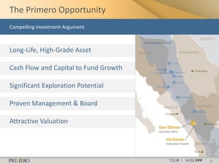 The Primero Opportunity
Compelling Investment Argument

                                                                             MEXICO
                                       Sierra Madre Trend

Long-Life, High-Grade Asset

Cash Flow and Capital to Fund Growth

Significant Exploration Potential

Proven Management & Board

Attractive Valuation
                                                San Dimas
                                                Gold-Silver Mine


                                                      Ventanas
                                                      Exploration Property




                                                        TSX:P | NYSE:PPP        26
 