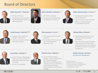Board of Directors
   Wade Nesmith | Chairman              Rohan Hazelton | Director 1,5                      Robert Quartermain | Director 2,3

      Founder of Primero                  VP, Finance, Goldcorp                             Founder and President & CEO,
      Founding and current director       Formerly with Wheaton River                        Pretivm Resources
       of Silver Wheaton, Chairman of       and Deloitte & Touche LLP                         Former President, Silver Standard
       Selwyn Resources                                                                       Director of Vista Gold Corp.
                                                                                               and Canplats Resources




   David Demers | Director2,3,4,5       Timo Jauristo | Director 2                         Michael Riley | Director 5

      Founder, CEO and Director           EVP, Corporate Development,                       Chartered accountant with more
       Westport Innovations                 Goldcorp                                           than 26 years of accounting
      Director of Cummins Westport        Former CEO of Zincore Metals                       experience
       and Juniper Engines                  Inc. and Southwestern                             Chair of Primero Audit Committee,
                                            Resources Corp.                                    Chair of Audit Committee of B.C.
                                                                                               Lottery Corporation and member of
                                                                                               the Audit Committee of Canalaska
                                                                                               Uranium Ltd.


   Grant Edey | Director 3,5            Eduardo Luna | Director 1                         Joseph Conway | Director1
                                                                                          see Executive Management
      Former Director of Breakwater       Former EVP & President,
       Resources, former director of        Mexico. Former Chairman and
       Queenstake Resources, Santa          CEO of Silver Wheaton,
                                                                               Board Committees:
       Cruz Gold                            Executive VP of Goldcorp and       1.Health, Safety and Environment
      Former CFO, IAMGOLD                  Luismin S.A. de C.V. (San Dimas)   2. Human Resources and Compensation
                                            and President of Mexican           3. Governance and Nominating
                                            Mining Chamber and the Silver      4. Lead Director 5. Audit
                                            Institute
                                                                                                TSX:P | NYSE:PPP              30
 