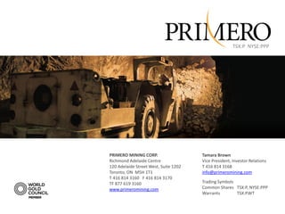 TSX:P NYSE:PPP




                                       Focused on Production
PRIMERO MINING CORP.
Richmond Adelaide Centre
                                          Focused on Growth
                                           Tamara Brown
                                           Vice President, Investor Relations
120 Adelaide Street West, Suite 1202           T 416 814 3168
Toronto, ON M5H 1T1                            info@primeromining.com
T 416 814 3160 F 416 814 3170
TF 877 619 3160                                Trading Symbols
www.primeromining.com                          Common Shares TSX:P, NYSE:PPP
                                               Warrants        TSX:P.WT
 