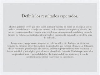 Deﬁnir los resultados esperados.

  Muchos gerentes creen que ellos saben la mejor manera de hacer un trabajo, y que si
  todo el mundo hace el trabajo a su manera, se hará con mayor rapidez y eﬁcacia. Así
 que se concentran en hacer seguir a sus empleados un conjunto de medidas y tomar la
 función de policía, asegurándose de que todo el mundo está siguiendo al pie de la letra
                                      lo indicado.

     Los gerentes excepcionales adoptan un enfoque diferente. En lugar de dictar un
conjunto de medidas prescritas, deﬁnen los resultados que esperan obtener. La deﬁnición
  de los resultados permite que a la persona utilizar su propio talento para encontrar la
forma más fácil y más rápida para alcanzar el resultado deseado. También permite a los
      empleados tomar responsabilidades y la titularidad de sus acciones, y les da la
                     oportunidad de crecer y aprender de sus errores.
 