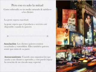 Pero eso es solo la mitad
Como sobresalir en un medio saturado & satisfacer
                  a los clientes


La gente espera exactitud.
la gente espera que el producto o servicio esté
disponible cuando lo quieren




Asociación: Los clientes quieren sentirse
escuchados y entendidos. Ellos también quieren
sentir que están de su parte.


Asesoramiento: Cuando una organización que
ayuda a sus clientes a aprender, y esto puede lograr
la creación de un vínculo muy especial.
 