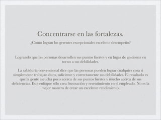 Concentrarse en las fortalezas.
           ¿Cómo logran los gerentes excepcionales excelente desempeño?


  Logrando que las personas desarrollen sus puntos fuertes y en lugar de gestionar en
                              torno a sus debilidades.

    La sabiduría convencional dice que las personas pueden lograr cualquier cosa si
 simplemente trabajan duro, suﬁciente y correctamente sus debilidades. El resultado es
     que la gente escucha poco acerca de sus puntos fuertes y mucho acerca de sus
deﬁciencias. Este enfoque sólo crea frustración y resentimiento en el empleado. No es la
                   mejor manera de crear un excelente rendimiento.
 