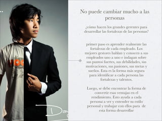 No puede cambiar mucho a las
          personas
  ¿cómo hacen los grandes gerentes para
 desarrollar las fortalezas de las personas?


 primer paso es aprender realmente las
    fortalezas de cada empleado. Los
 mejores gestores hablan y conocen a sus
  empleados uno a uno e indagan sobre
  sus puntos fuertes, sus debilidades, sus
 motivaciones, sus pasiones, sus metas y
   sueños. Esta es la forma más segura
    para identiﬁcar a cada persona las
           fortalezas y talentos.

  Luego, se debe encontrar la forma de
       convertir esas ventajas en el
     rendimiento. Esto ayuda a cada
    persona a ver y entender su estilo
  personal y trabajar con ellos para de
         esta forma desarrollar
 