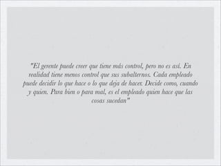 "El gerente puede creer que tiene más control, pero no es así. En
  realidad tiene menos control que sus subalternos. Cada empleado
puede decidir lo que hace o lo que deja de hacer. Decide como, cuando
  y quien. Para bien o para mal, es el empleado quien hace que las
                            cosas sucedan"
 