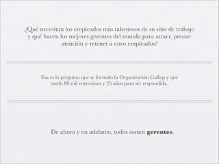 ¿Qué necesitan los empleados más talentosos de su sitio de trabajo
 y qué hacen los mejores gerentes del mundo para atraer, prestar
              atención y retener a estos empleados?




      Esa es la pregunta que se formulo la Organización Gallup y que
           tardo 80 mil entrevistas y 25 años para ser respondida.




          De ahora y en adelante, todos somos gerentes.
 