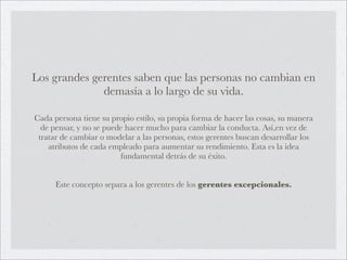 Los grandes gerentes saben que las personas no cambian en
              demasía a lo largo de su vida.

Cada persona tiene su propio estilo, su propia forma de hacer las cosas, su manera
  de pensar, y no se puede hacer mucho para cambiar la conducta. Así,en vez de
 tratar de cambiar o modelar a las personas, estos gerentes buscan desarrollar los
    atributos de cada empleado para aumentar su rendimiento. Esta es la idea
                         fundamental detrás de su éxito.


      Este concepto separa a los gerentes de los gerentes excepcionales.
 