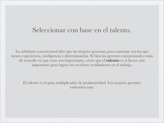 Seleccionar con base en el talento.

   La sabiduría convencional dice que las mejores personas para contratar son los que
tienen experiencia, inteligencia y determinación. Si bien los gerentes excepcionales están
     de acuerdo en que estas son importantes, creen que el talento es el factor más
             importante para lograr un excelente rendimiento en el trabajo.



       El talento es el gran multiplicador de productividad. Los mejores gerentes
                                      entienden esto.
 