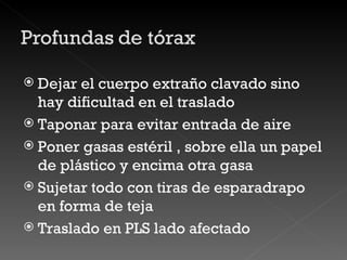 Dejar el cuerpo extraño clavado sino hay dificultad en el traslado  Taponar para evitar entrada de aire Poner gasas estéril , sobre ella un papel de plástico y encima otra gasa Sujetar todo con tiras de esparadrapo en forma de teja Traslado en PLS lado afectado 