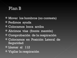 Mover  los hombros (no contesta) Pedimos  ayuda  Colocamos  boca  arriba Abrimos  vías  (frente  mentón) Comprobación  de la respiración  Colocamos  en  Posición  Lateral  de  Seguridad  Llamar  al  112  Vigilar la respiración  