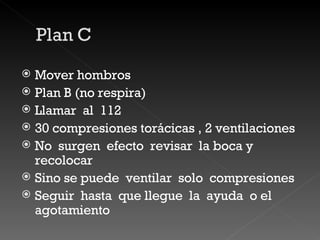 Mover hombros  Plan B (no respira) Llamar  al  112 30 compresiones torácicas , 2 ventilaciones  No  surgen  efecto  revisar  la boca y recolocar Sino se puede  ventilar  solo  compresiones  Seguir  hasta  que llegue  la  ayuda  o el  agotamiento 
