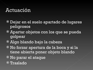 Dejar en el suelo apartado de lugares peligrosos Apartar objetos con los que se pueda golpear Algo blando bajo la cabeza No forzar apertura de la boca y si la tiene abierta poner objeto blando No parar el ataque Traslado 