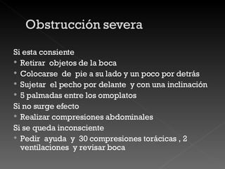 Si esta consiente Retirar  objetos de la boca Colocarse  de  pie a su lado y un poco por detrás Sujetar  el pecho por delante  y con una inclinación 5 palmadas entre los omoplatos Si no surge efecto Realizar compresiones abdominales Si se queda inconsciente Pedir  ayuda  y  30 compresiones torácicas , 2 ventilaciones  y revisar boca  