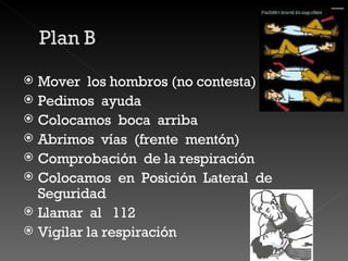 Mover  los hombros (no contesta) Pedimos  ayuda  Colocamos  boca  arriba Abrimos  vías  (frente  mentón) Comprobación  de la respiración  Colocamos  en  Posición  Lateral  de  Seguridad  Llamar  al  112  Vigilar la respiración  