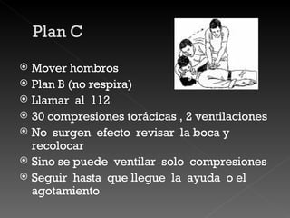 Mover hombros  Plan B (no respira) Llamar  al  112 30 compresiones torácicas , 2 ventilaciones  No  surgen  efecto  revisar  la boca y recolocar Sino se puede  ventilar  solo  compresiones  Seguir  hasta  que llegue  la  ayuda  o el  agotamiento 