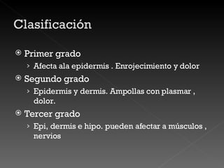 Primer grado Afecta ala epidermis . Enrojecimiento y dolor Segundo grado Epidermis y dermis. Ampollas con plasmar , dolor. Tercer grado Epi, dermis e hipo. pueden afectar a músculos , nervios 
