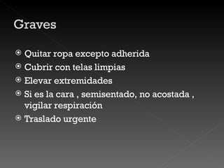 Quitar ropa excepto adherida Cubrir con telas limpias Elevar extremidades Si es la cara , semisentado, no acostada , vigilar respiración Traslado urgente 