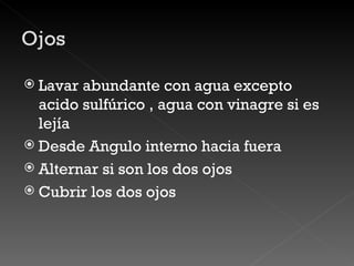 Lavar abundante con agua excepto acido sulfúrico , agua con vinagre si es lejía Desde Angulo interno hacia fuera Alternar si son los dos ojos Cubrir los dos ojos  